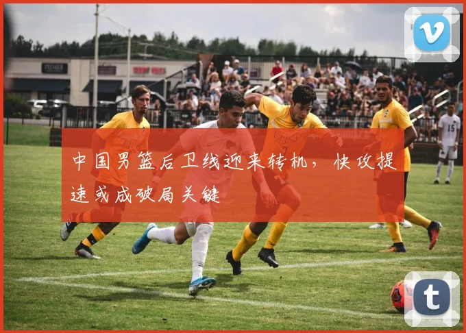 中国男篮后卫线迎来转机，快攻提速或成破局关键