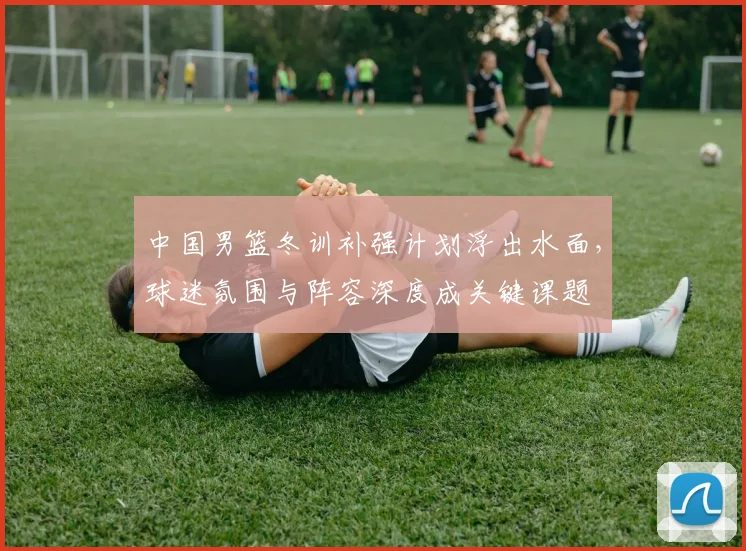 中国男篮冬训补强计划浮出水面，球迷氛围与阵容深度成关键课题
