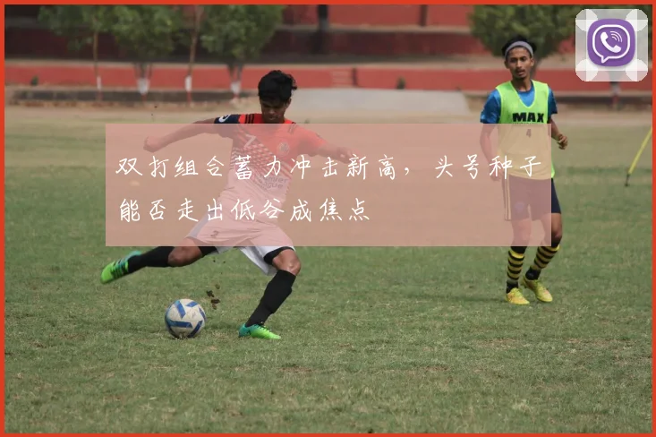 双打组合蓄力冲击新高，头号种子能否走出低谷成焦点