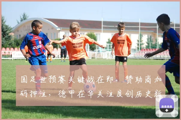 国足世预赛关键战在即，赞助商加码押注，德甲在华关注度创历史新高