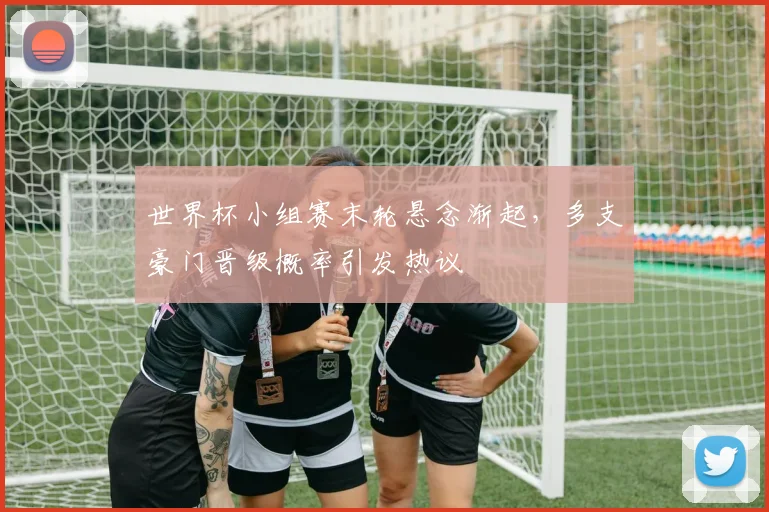 世界杯小组赛末轮悬念渐起，多支豪门晋级概率引发热议