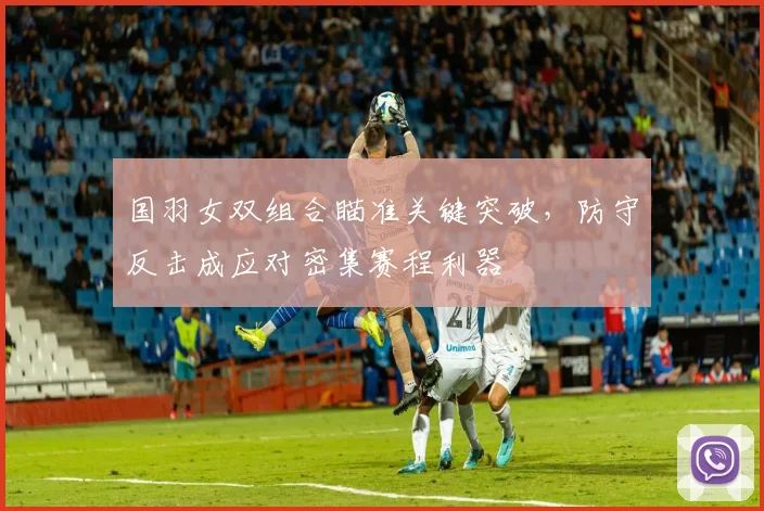 国羽女双组合瞄准关键突破，防守反击成应对密集赛程利器