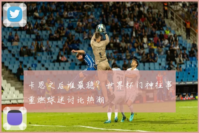 卡恩之后谁最稳？世界杯门神往事重燃球迷讨论热潮