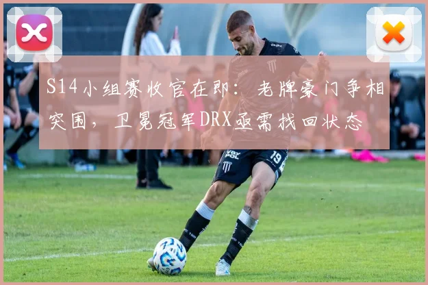 S14小组赛收官在即：老牌豪门争相突围，卫冕冠军DRX亟需找回状态