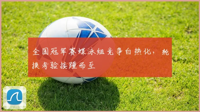 全国冠军赛蝶泳组竞争白热化，轮换考验接踵而至
