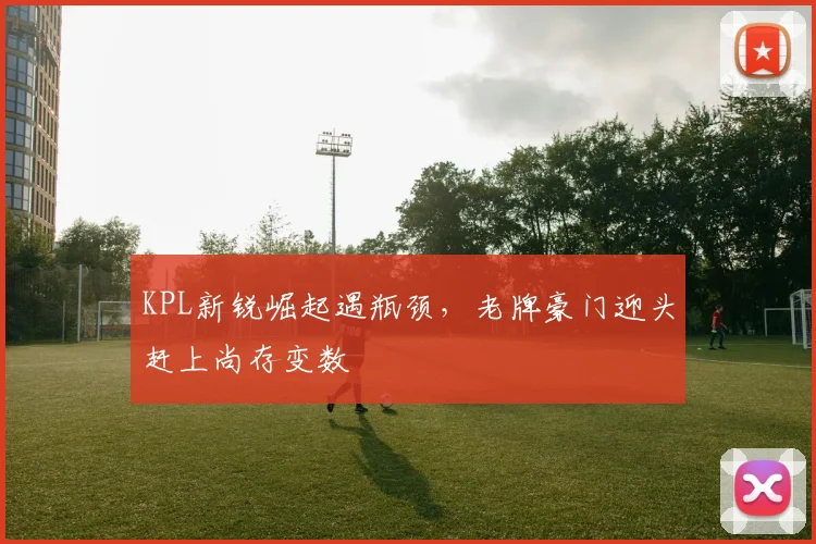 KPL新锐崛起遇瓶颈，老牌豪门迎头赶上尚存变数