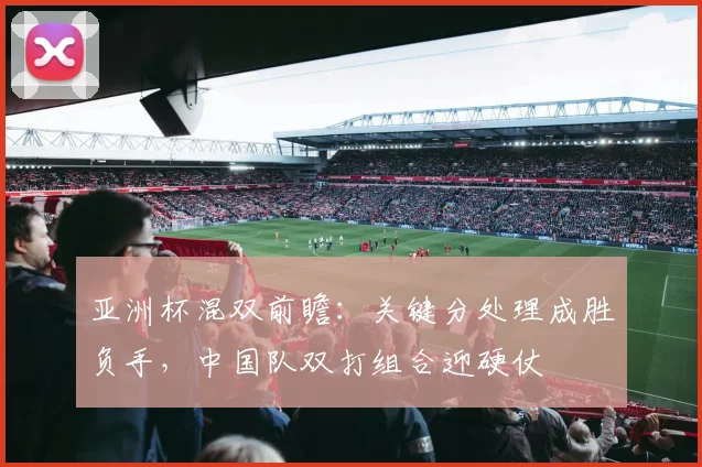 亚洲杯混双前瞻：关键分处理成胜负手，中国队双打组合迎硬仗
