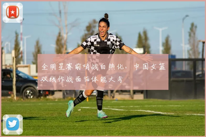 全明星赛前哨战白热化，中国女篮双线作战面临体能大考