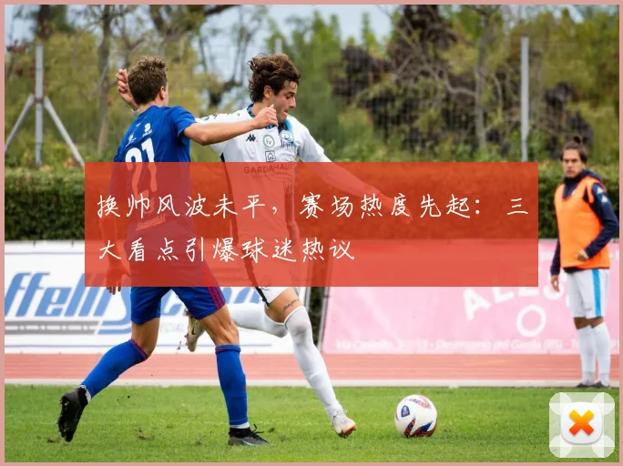 换帅风波未平，赛场热度先起：三大看点引爆球迷热议