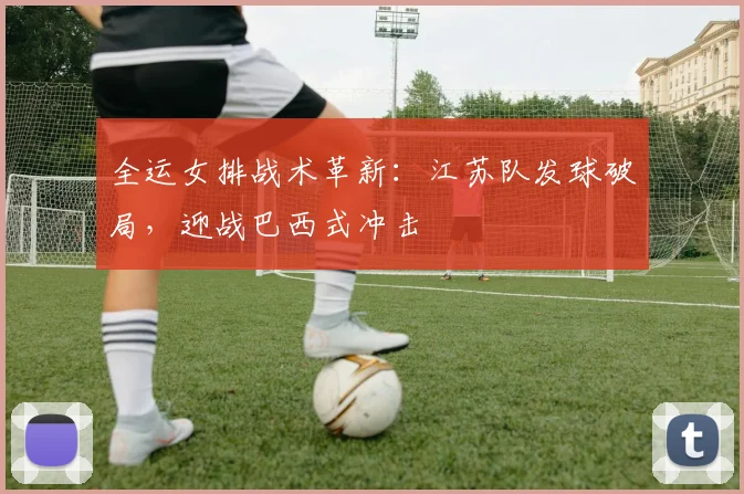 全运女排战术革新：江苏队发球破局，迎战巴西式冲击