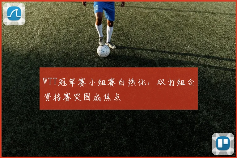 WTT冠军赛小组赛白热化，双打组合资格赛突围成焦点