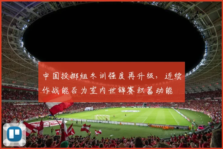 中国投掷组冬训强度再升级，连续作战能否为室内世锦赛积蓄动能