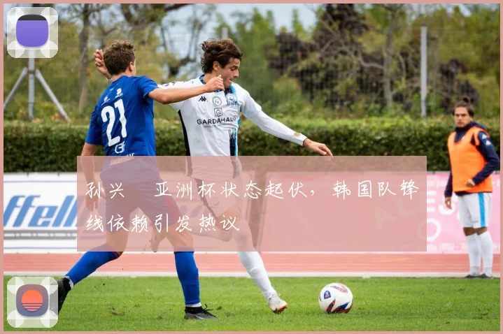 孙兴慜亚洲杯状态起伏，韩国队锋线依赖引发热议