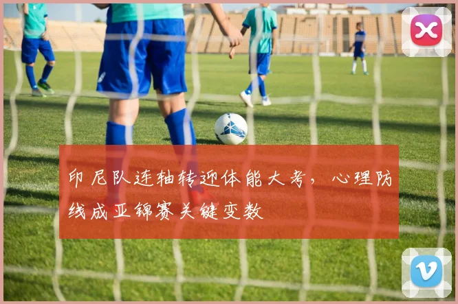 印尼队连轴转迎体能大考，心理防线成亚锦赛关键变数