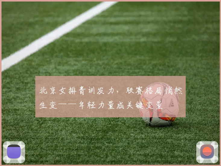 北京女排青训发力，联赛格局悄然生变——年轻力量成关键变量