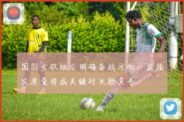国羽女双组合明确备战方向，发接发质量将成关键对决胜负手