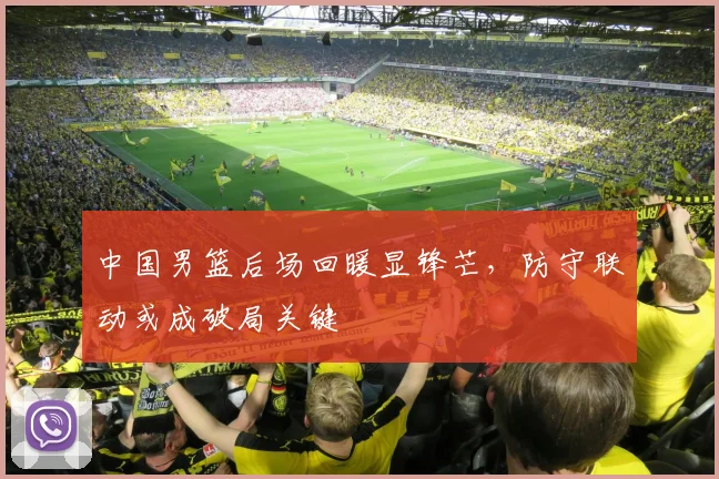 中国男篮后场回暖显锋芒，防守联动或成破局关键