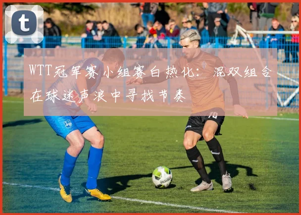WTT冠军赛小组赛白热化：混双组合在球迷声浪中寻找节奏