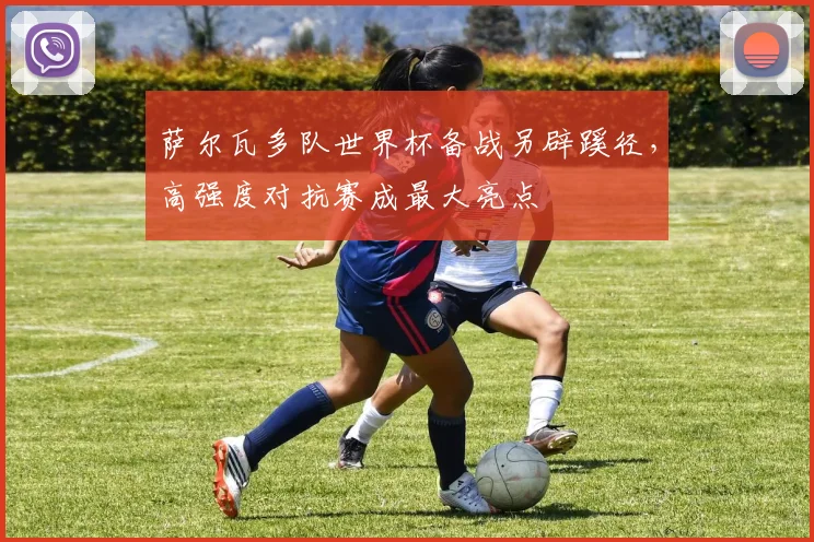 萨尔瓦多队世界杯备战另辟蹊径，高强度对抗赛成最大亮点