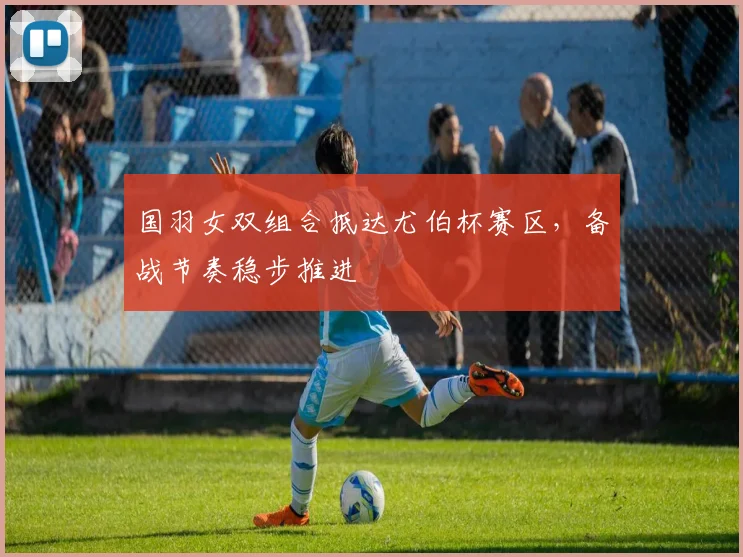 国羽女双组合抵达尤伯杯赛区，备战节奏稳步推进