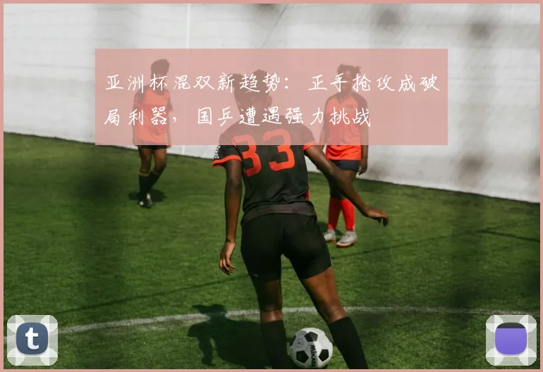 亚洲杯混双新趋势：正手抢攻成破局利器，国乒遭遇强力挑战