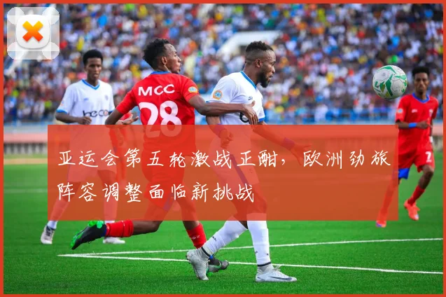 亚运会第五轮激战正酣，欧洲劲旅阵容调整面临新挑战