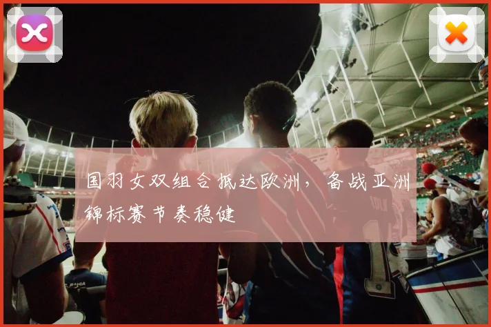 国羽女双组合抵达欧洲，备战亚洲锦标赛节奏稳健
