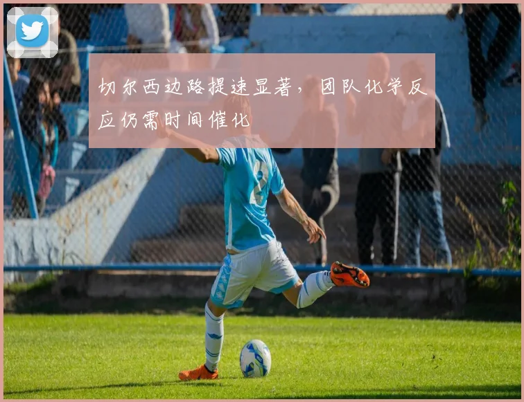 切尔西边路提速显著，团队化学反应仍需时间催化