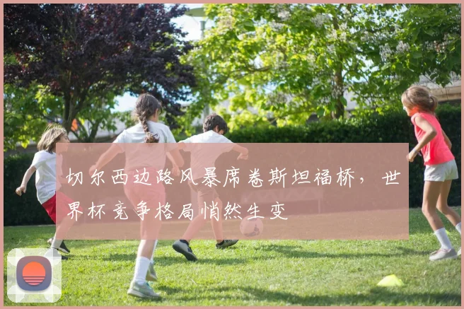 切尔西边路风暴席卷斯坦福桥，世界杯竞争格局悄然生变