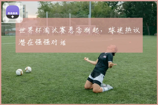 世界杯淘汰赛悬念渐起，球迷热议潜在强强对话