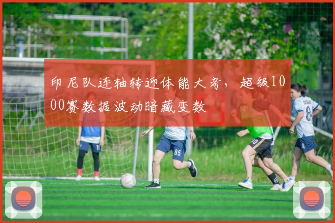 印尼队连轴转迎体能大考，超级1000赛数据波动暗藏变数