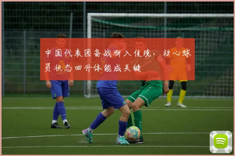 中国代表团备战渐入佳境，核心球员状态回升体能成关键