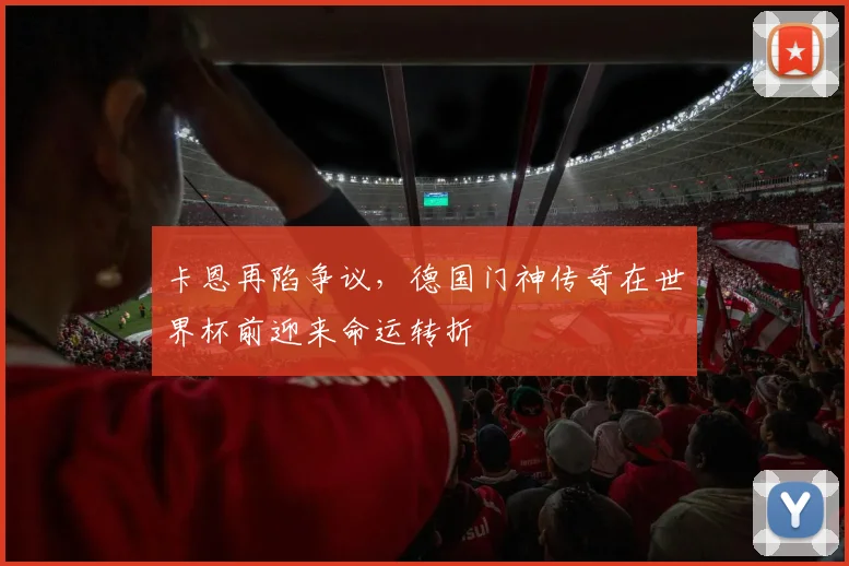 卡恩再陷争议，德国门神传奇在世界杯前迎来命运转折