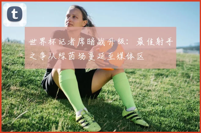 世界杯记者席暗战升级：最佳射手之争从绿茵场蔓延至媒体区