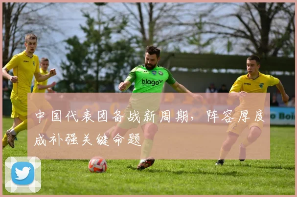 中国代表团备战新周期，阵容厚度成补强关键命题