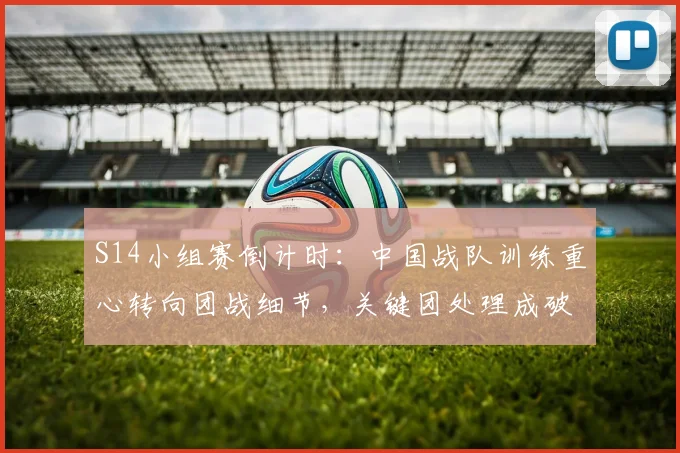 S14小组赛倒计时：中国战队训练重心转向团战细节，关键团处理成破局关键