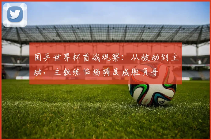 国乒世界杯首战观察：从被动到主动，主教练临场调度成胜负手