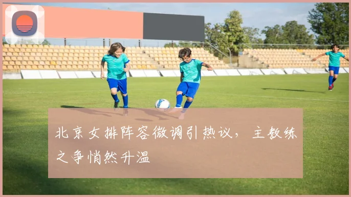 北京女排阵容微调引热议，主教练之争悄然升温