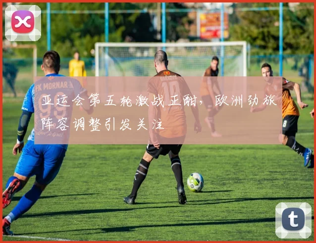 亚运会第五轮激战正酣，欧洲劲旅阵容调整引发关注