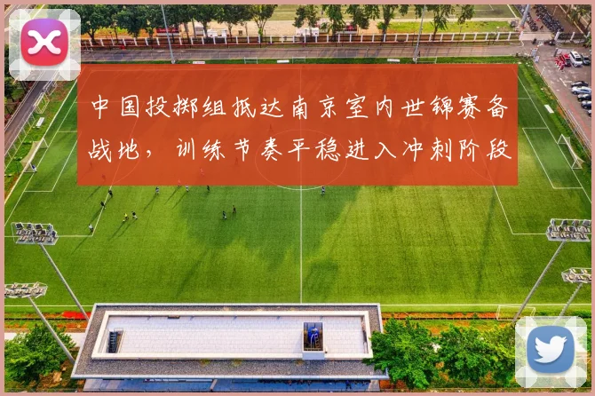 中国投掷组抵达南京室内世锦赛备战地，训练节奏平稳进入冲刺阶段