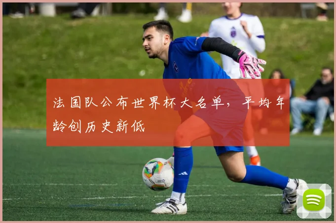 法国队公布世界杯大名单，平均年龄创历史新低