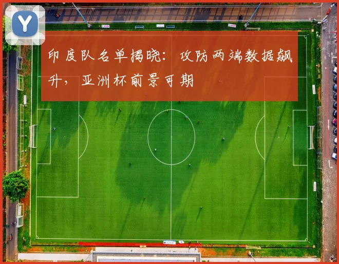 印度队名单揭晓：攻防两端数据飙升，亚洲杯前景可期