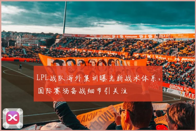 LPL战队海外集训曝光新战术体系，国际赛场备战细节引关注