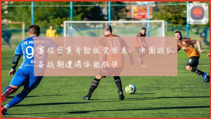 赛程密集考验板凳深度，中国战队备战期遭遇体能瓶颈