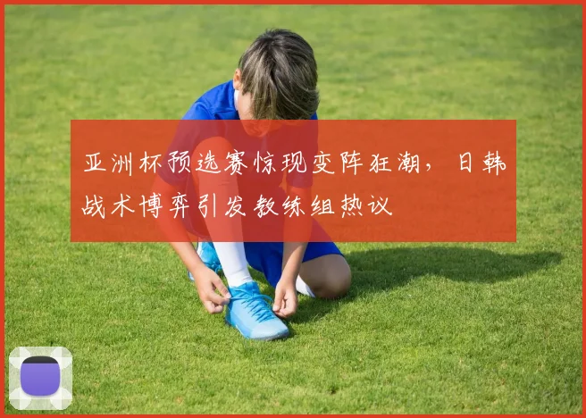亚洲杯预选赛惊现变阵狂潮，日韩战术博弈引发教练组热议