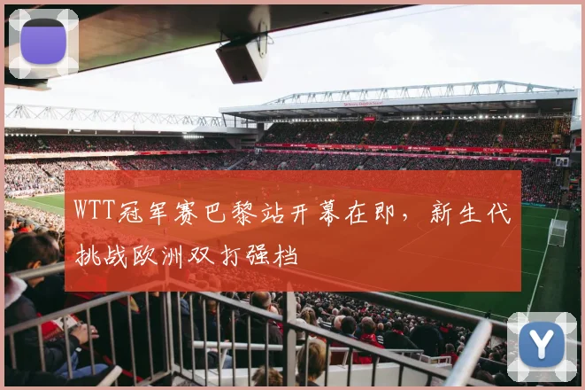 WTT冠军赛巴黎站开幕在即，新生代挑战欧洲双打强档